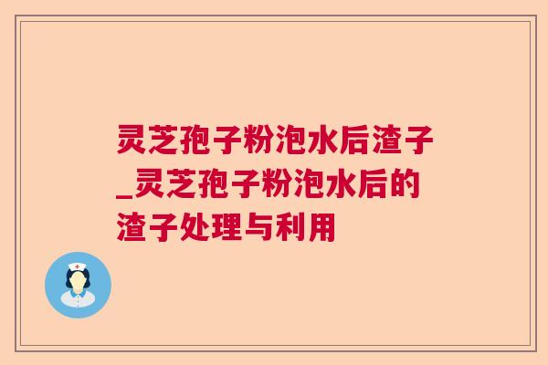 灵芝孢子粉泡水后渣子_灵芝孢子粉泡水后的渣子处理与利用