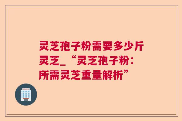 灵芝孢子粉需要多少斤灵芝_“灵芝孢子粉：所需灵芝重量解析”