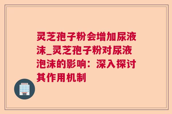 灵芝孢子粉会增加尿液沫_灵芝孢子粉对尿液泡沫的影响：深入探讨其作用机制