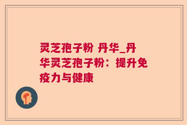 灵芝孢子粉 丹华_丹华灵芝孢子粉：提升免疫力与健康