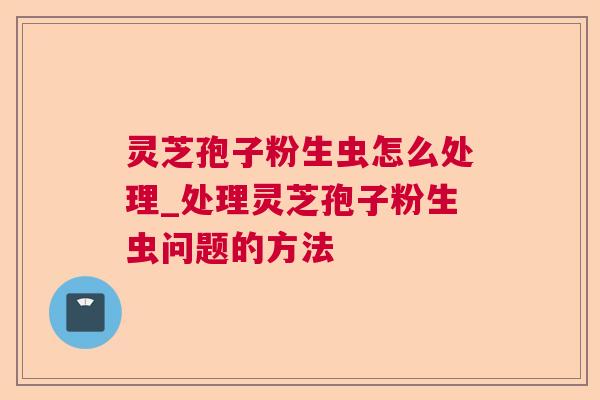 灵芝孢子粉生虫怎么处理_处理灵芝孢子粉生虫问题的方法