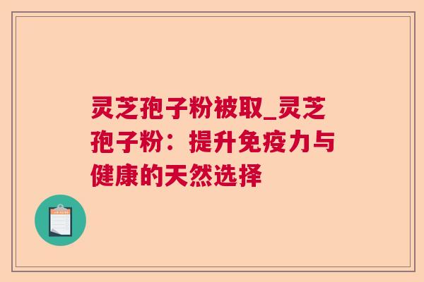 灵芝孢子粉被取_灵芝孢子粉:提升免疫力与健康的天然选择 灵芝孢子粉被取_灵芝孢子粉:提升免疫力与健康的天然选择