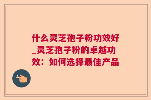 什么灵芝孢子粉功效好_灵芝孢子粉的卓越功效：如何选择最佳产品