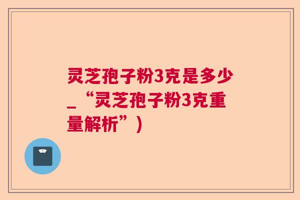 灵芝孢子粉3克是多少_“灵芝孢子粉3克重量解析”)