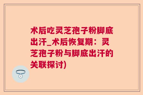 术后吃灵芝孢子粉脚底出汗_术后恢复期：灵芝孢子粉与脚底出汗的关联探讨)