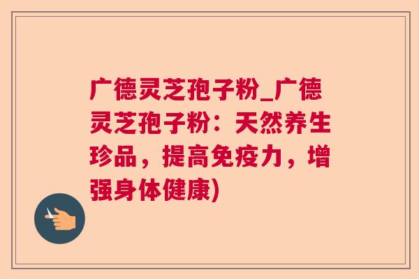广德灵芝孢子粉_广德灵芝孢子粉:天然养生珍品,提高免疫力,增强身体健康) 广德灵芝孢子粉_广德灵芝孢子粉:天然养生珍品,提高免疫力,增强身体健康)