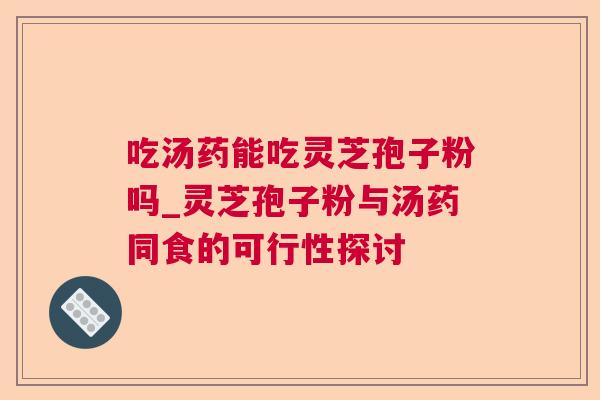 吃汤药能吃灵芝孢子粉吗_灵芝孢子粉与汤药同食的可行性探讨