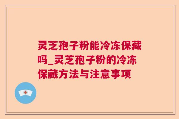 灵芝孢子粉能冷冻保藏吗_灵芝孢子粉的冷冻保藏方法与注意事项