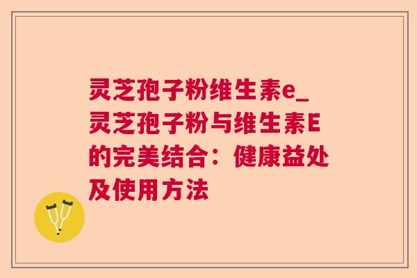灵芝孢子粉维生素e_灵芝孢子粉与维生素E的完美结合：健康益处及使用方法