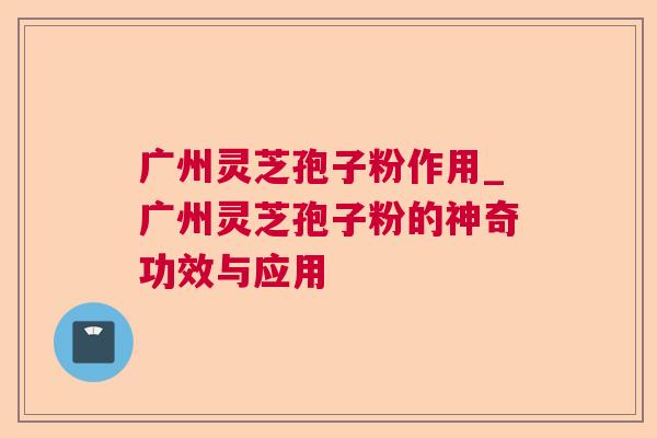 广州灵芝孢子粉作用_广州灵芝孢子粉的神奇功效与应用 广州灵芝孢子粉作用_广州灵芝孢子粉的神奇功效与应用