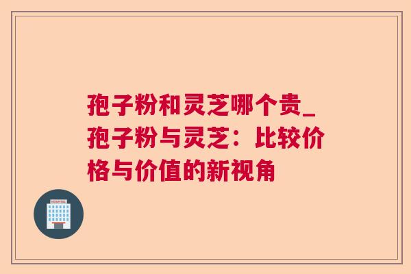 孢子粉和灵芝哪个贵_孢子粉与灵芝:比较价格与价值的新视角 孢子粉和灵芝哪个贵_孢子粉与灵芝:比较价格与价值的新视角