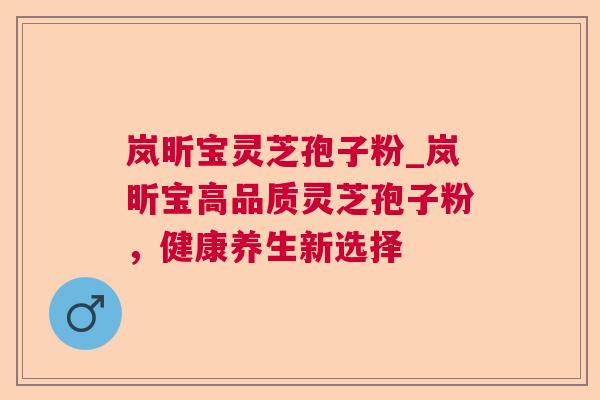 岚昕宝灵芝孢子粉_岚昕宝高品质灵芝孢子粉，健康养生新选择