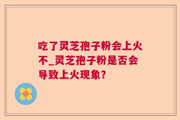 吃了灵芝孢子粉会上火不_灵芝孢子粉是否会导致上火现象? 吃了灵芝孢子粉会上火不_灵芝孢子粉是否会导致上火现象?