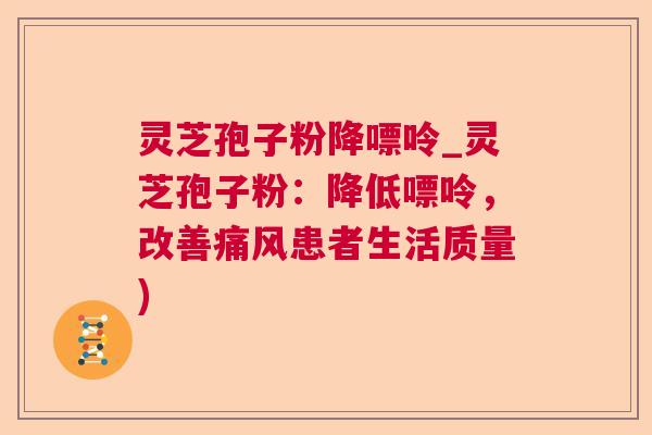 灵芝孢子粉降嘌呤_灵芝孢子粉：降低嘌呤，改善痛风患者生活质量)