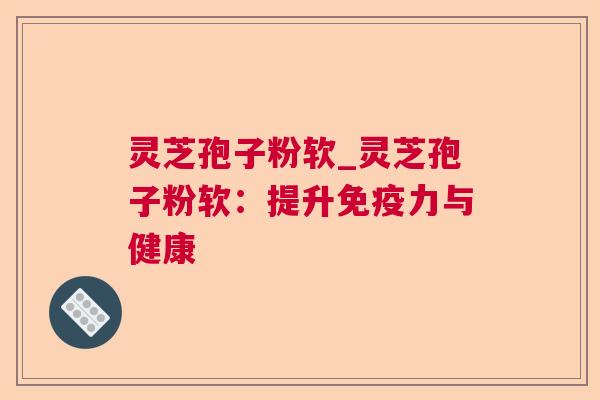 灵芝孢子粉软_灵芝孢子粉软：提升免疫力与健康