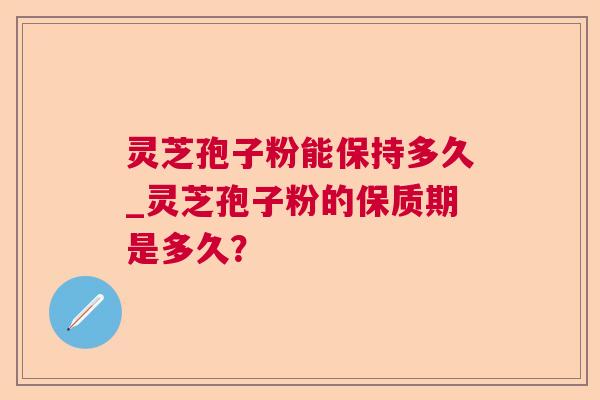 灵芝孢子粉能保持多久_灵芝孢子粉的保质期是多久? 灵芝孢子粉能保持多久_灵芝孢子粉的保质期是多久?