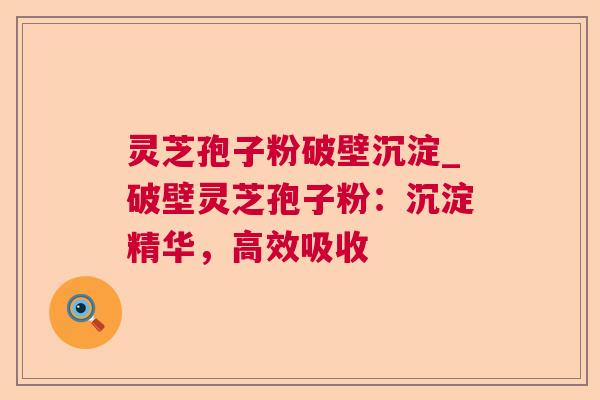 灵芝孢子粉破壁沉淀_破壁灵芝孢子粉:沉淀精华,高效吸收 灵芝孢子粉破壁沉淀_破壁灵芝孢子粉:沉淀精华,高效吸收