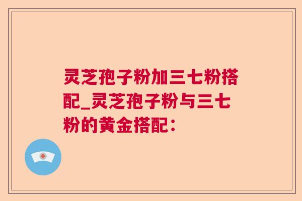 灵芝孢子粉加三七粉搭配_灵芝孢子粉与三七粉的黄金搭配：