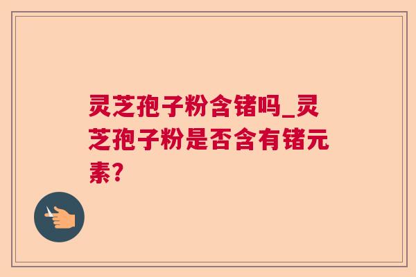 灵芝孢子粉含锗吗_灵芝孢子粉是否含有锗元素? 灵芝孢子粉含锗吗_灵芝孢子粉是否含有锗元素?