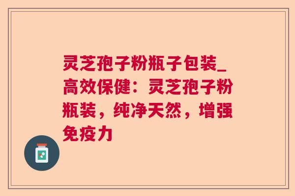 灵芝孢子粉瓶子包装_高效保健：灵芝孢子粉瓶装，纯净天然，增强免疫力