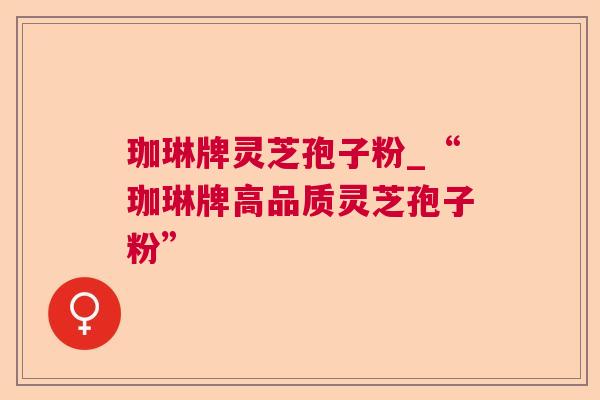 珈琳牌灵芝孢子粉_“珈琳牌高品质灵芝孢子粉”
