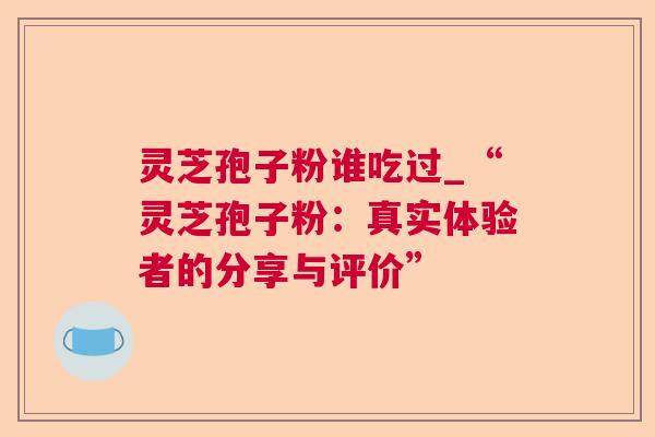 灵芝孢子粉谁吃过_“灵芝孢子粉：真实体验者的分享与评价”