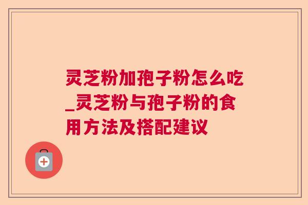 灵芝粉加孢子粉怎么吃_灵芝粉与孢子粉的食用方法及搭配建议