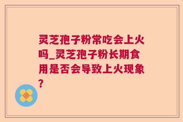 灵芝孢子粉常吃会上火吗_灵芝孢子粉长期食用是否会导致上火现象？