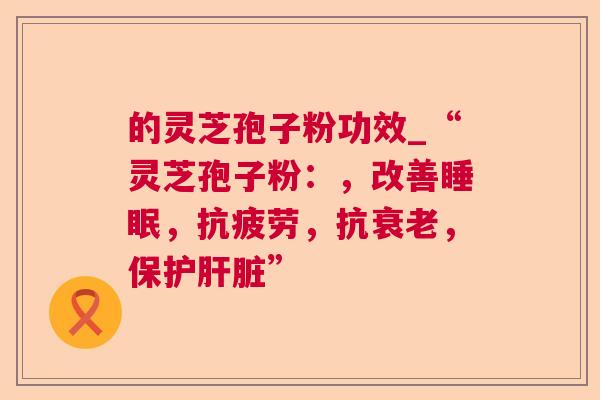 的灵芝孢子粉功效_“灵芝孢子粉：，改善睡眠，抗疲劳，抗衰老，保护肝脏”
