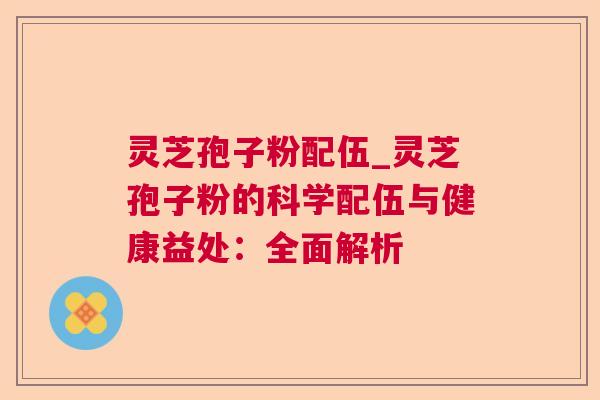 灵芝孢子粉配伍_灵芝孢子粉的科学配伍与健康益处：全面解析