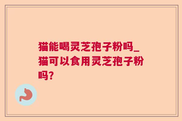 猫能喝灵芝孢子粉吗_猫可以食用灵芝孢子粉吗？