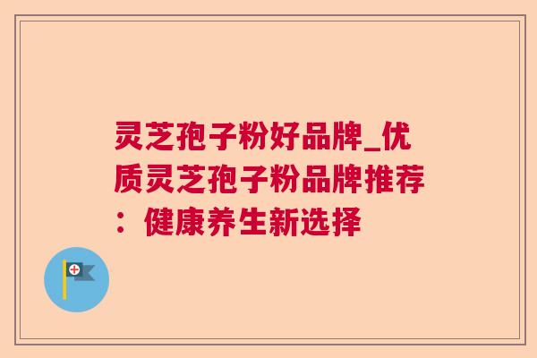 灵芝孢子粉好品牌_优质灵芝孢子粉品牌推荐:健康养生新选择 灵芝孢子粉好品牌_优质灵芝孢子粉品牌推荐:健康养生新选择