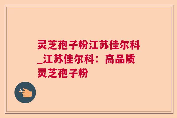 灵芝孢子粉江苏佳尔科_江苏佳尔科：高品质灵芝孢子粉