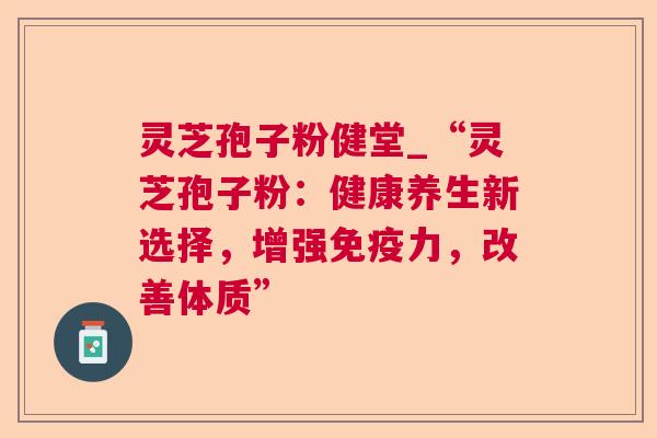 灵芝孢子粉健堂_“灵芝孢子粉：健康养生新选择，增强免疫力，改善体质”
