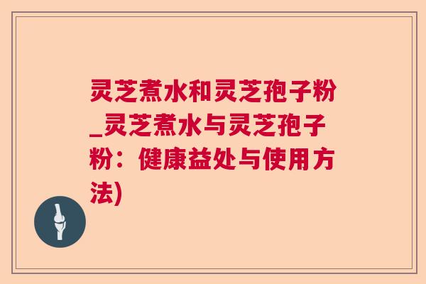 灵芝煮水和灵芝孢子粉_灵芝煮水与灵芝孢子粉：健康益处与使用方法)