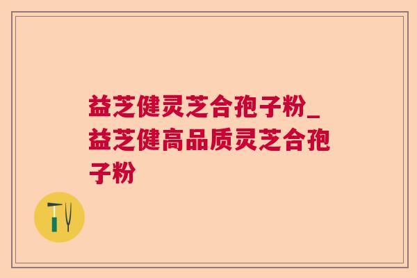 益芝健灵芝合孢子粉_益芝健高品质灵芝合孢子粉
