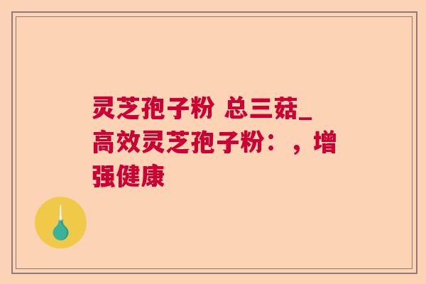 灵芝孢子粉 总三菇_高效灵芝孢子粉：，增强健康