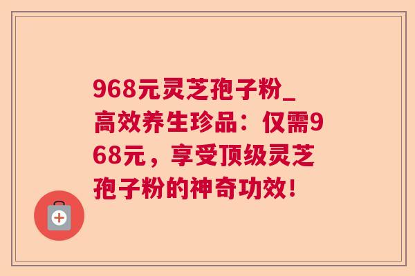 968元灵芝孢子粉_高效养生珍品：仅需968元，享受顶级灵芝孢子粉的神奇功效！