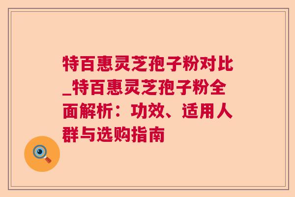 特百惠灵芝孢子粉对比_特百惠灵芝孢子粉全面解析：功效、适用人群与选购指南
