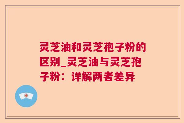 灵芝油和灵芝孢子粉的区别_灵芝油与灵芝孢子粉：详解两者差异