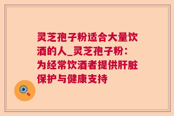 灵芝孢子粉适合大量饮酒的人_灵芝孢子粉：为经常饮酒者提供肝脏保护与健康支持