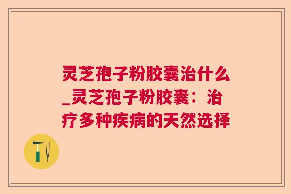 灵芝孢子粉胶囊治什么_灵芝孢子粉胶囊：治疗多种疾病的天然选择