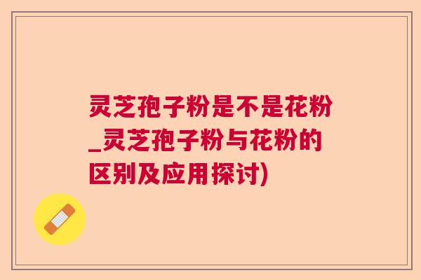灵芝孢子粉是不是花粉_灵芝孢子粉与花粉的区别及应用探讨)