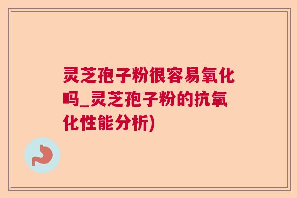 灵芝孢子粉很容易氧化吗_灵芝孢子粉的抗氧化性能分析)