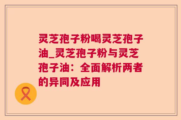 灵芝孢子粉喝灵芝孢子油_灵芝孢子粉与灵芝孢子油：全面解析两者的异同及应用