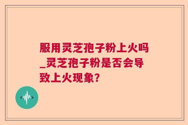 服用灵芝孢子粉上火吗_灵芝孢子粉是否会导致上火现象? 服用灵芝孢子粉上火吗_灵芝孢子粉是否会导致上火现象?