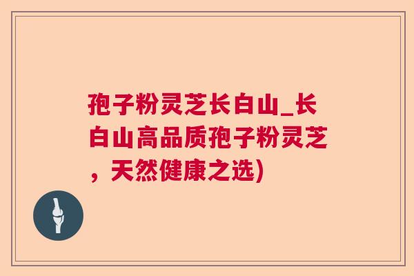孢子粉灵芝长白山_长白山高品质孢子粉灵芝，天然健康之选)