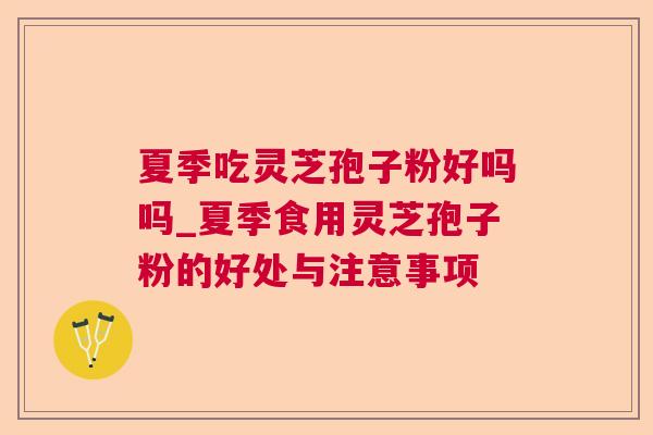 夏季吃灵芝孢子粉好吗吗_夏季食用灵芝孢子粉的好处与注意事项