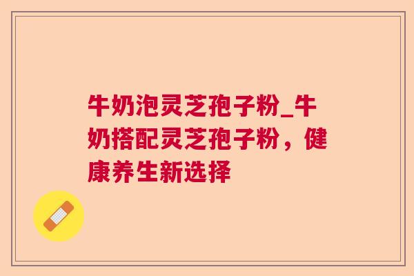 牛奶泡灵芝孢子粉_牛奶搭配灵芝孢子粉，健康养生新选择