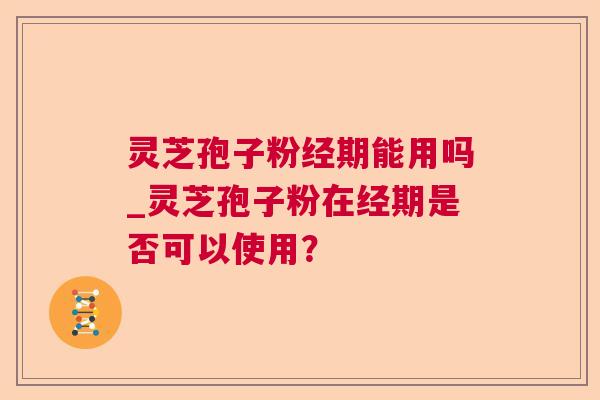 灵芝孢子粉经期能用吗_灵芝孢子粉在经期是否可以使用？